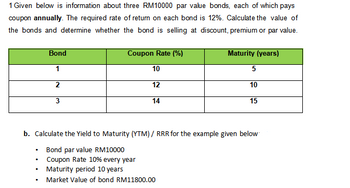 ### Bond Valuation and Yield to Maturity (YTM) Calculation

#### Bond Information:
Given below is information about three RM10,000 par value bonds, each of which pays a coupon **annually**. The required rate of return on each bond is 12%. Calculate the value of the bonds and determine whether the bond is selling at discount, premium, or par value.

| **Bond** | **Coupon Rate (%)** | **Maturity (years)** |
|----------|----------------------|----------------------|
| 1        | 10                   | 5                    |
| 2        | 12                   | 10                   |
| 3        | 14                   | 15                   |

#### Yield to Maturity (YTM) Calculation:
Calculate the Yield to Maturity (YTM) / Required Rate of Return (RRR) for the example given below:

- **Bond par value:** RM10,000
- **Coupon Rate:** 10% every year
- **Maturity period:** 10 years
- **Market Value of bond:** RM11,800.00

This data provides the necessary information to analyze the bond values and predict their performance in the market, aiding in investment decision-making.