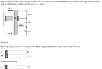 Replace the three forces shown by an equivalent force-couple system at point A. If the forces are replaced by a single resultant force,
determine the distance d below point A to its line of action.
Answers:
R= i
M =
IN
230 N
i
320 N
Force-couple system at A. The force is positive if to the right, and the couple is positive if counterclockwise.
d = i
Single resultant force.
230 N
770 mm
770 mm
770 mm
N
N-m
mm