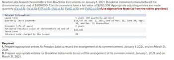 Newton Labs leased chronometers from Brookline Instruments on January 1, 2021. Brookline Instruments manufactured the
chronometers at a cost of $200,000. The chronometers have a fair value of $260,000. Appropriate adjusting entries are made
quarterly. (FV of $1, PV of $1. FVA of $1. PVA of $1, FVAD of $1 and PVAD of $1) (Use appropriate factor(s) from the tables provided.)
Related Information:
Lease term
Quarterly lease payments
Economic life of asset
Estimated residual value of chronometers at end of
lease term
Interest rate charged by the lessor
5 years (20 quarterly periods)
$14,547 at Jan. 1, 2021, and at Mar. 31, June 30, Sept.
30, and Dec. 31 thereafter.
6 years
$25,823
8%
Required:
1. Prepare appropriate entries for Newton Labs to record the arrangement at its commencement, January 1, 2021, and on March 31,
2021.
2. Prepare appropriate entries for Brookline Instruments to record the arrangement at its commencement, January 1, 2021, and on
March 31, 2021.