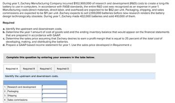 During year 1, Zachary Manufacturing Company incurred $102,900,000 of research and development (R&D) costs to create a long-life
battery to use in computers. In accordance with FASB standards, the entire R&D cost was recognized as an expense in year 1.
Manufacturing costs (direct materials, direct labor, and overhead) are expected to be $62 per unit. Packaging, shipping, and sales
commissions are expected to be $11 per unit. Zachary expects to sell 2,100,000 batteries before new research renders the battery
design technologically obsolete. During year 1, Zachary made 432,000 batteries and sold 410,000 of them.
Required
a. Identify the upstream and downstream costs.
b. Determine the year 1 amount of cost of goods sold and the ending inventory balance that would appear on the financial statements
that are prepared in accordance with GAAP.
c. Determine the sales price assuming that Zachary desires to earn a profit margin that is equal to 25 percent of the total cost of
developing, making, and distributing the batteries.
d. Prepare a GAAP-based income statement for year 1. Use the sales price developed in Requirement c.
Complete this question by entering your answers in the tabs below.
Required A Required B Required C
Required D
Identify the upstream and downstream costs.
1. Research and development
2. Packaging
3. Shipping
4. Sales commissions