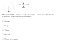 up
West
East
down
A ball is attached to a string and whirled clockwise in a vertical circle. The direction
of centripetal force at the location indicated is:
A) down
B) up
C) East
D) West
E) none of the above
