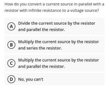 How do you convert a current source in parallel with a
resistor with infinite resistance to a voltage source?
A
(В
B
C
Divide the current source by the resistor
and parallel the resistor.
Multiply the current source by the resistor
and series the resistor.
Multiply the current source by the resistor
and parallel the resistor.
D) No, you can't