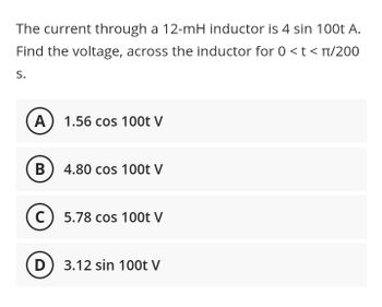 The current through a 12-mH inductor is 4 sin 100t A.
Find the voltage, across the inductor for 0 < t < π/200
S.
A 1.56 cos 100t V
B
4.80 cos 100t V
C) 5.78 cos 100t V
D
3.12 sin 100t V