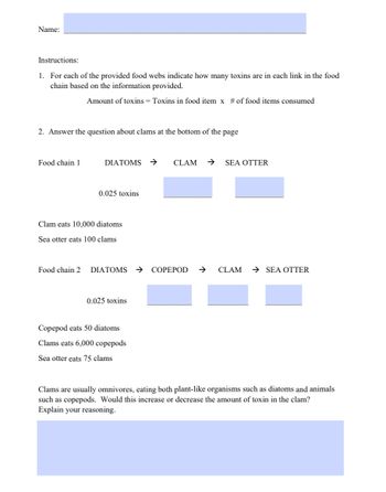 Name:
Instructions:
1. For each of the provided food webs indicate how many toxins are in each link in the food
chain based on the information provided.
Amount of toxins = Toxins in food item x # of food items consumed
2. Answer the question about clams at the bottom of the page
Food chain 1
DIATOMS →
0.025 toxins
Clam eats 10,000 diatoms
Sea otter eats 100 clams
Food chain 2 DIATOMS
0.025 toxins
Copepod eats 50 diatoms
Clams eats 6,000 copepods
Sea otter eats 75 clams
CLAM → SEA OTTER
COPEPOD
CLAM → SEA OTTER
Clams are usually omnivores, eating both plant-like organisms such as diatoms and animals
such as copepods. Would this increase or decrease the amount of toxin in the clam?
Explain your reasoning.