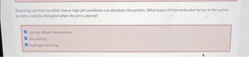 Exposing a protein to either low or high pH conditions can denature the protein. What types of intermolecular forces in the native
protein could be disrupted when the pH is altered?
van der Waals interactions.
ion-pairing
hydrogen bonding