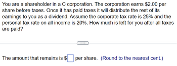 You are a shareholder in a C corporation. The corporation earns $2.00 per
share before taxes. Once it has paid taxes it will distribute the rest of its
earnings to you as a dividend. Assume the corporate tax rate is 25% and the
personal tax rate on all income is 20%. How much is left for you after all taxes
are paid?
The amount that remains is $ per share. (Round to the nearest cent.)