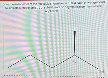 Draw the enantiomer of the molecule shown below. Use a dash or wedge bond
to indicate stereochemistry of substituents on asymmetric centers, where
applicable.
F
o