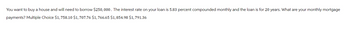 You want to buy a house and will need to borrow $250,000. The interest rate on your loan is 5.83 percent compounded monthly and the loan is for 20 years. What are your monthly mortgage
payments? Multiple Choice $1,758.10 $1,707.76 $1,766.65 $1,854.98 $1,791.36
