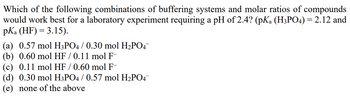 **Question:**

Which of the following combinations of buffering systems and molar ratios of compounds would work best for a laboratory experiment requiring a pH of 2.4? (pKa (H₃PO₄) = 2.12 and pKa (HF) = 3.15).

**Options:**

(a) 0.57 mol H₃PO₄ / 0.30 mol H₂PO₄⁻

(b) 0.60 mol HF / 0.11 mol F⁻

(c) 0.11 mol HF / 0.60 mol F⁻

(d) 0.30 mol H₃PO₄ / 0.57 mol H₂PO₄⁻

(e) none of the above