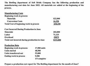 The Bottling department of Soft Drink Company has the following production and
manufacturing cost data for June 2022. All materials are added at the beginning of the
process.
Manufacturing Costs
Beginning work in process
Materials
Conversion Costs
Total Cost of beginning work in process
Cost Incurred During Production in June
Materials
Labor
Overhead
Total cost incurred during production in June
Production Data
Beginning work in process
Units started
Units transferred out
Ending work in process
17,500 units
48,500
53,000
9,500
1/5 complete
$22,000
16,250
$38,250
202,000
71,125
59875
$333,000
Prepare a production cost report for The Bottling department for the month of June?