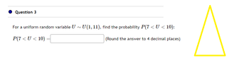 Question 3
For a uniform random variable U~ U(1, 11), find the probability P(7 < U < 10):
P(7<U < 10)
(Round the answer to 4 decimal places)