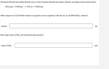 Strontium chloride and sodium fluoride react to form strontium fluoride and sodium chloride, according to the reaction shown.
SrCl₂ (aq) + 2 NaF(aq) → SrF₂(s) + 2 NaCl(aq)
What volume of a 0.210 M NaF solution is required to react completely with 281 mL of a 0.500 M SrCl₂, solution?
volume:
How many moles of SrF, are formed from this reaction?
moles of SrF₂:
mL
mol