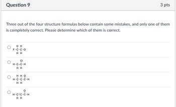 Question 9
3 pts
Three out of the four structure formulas below contain some mistakes, and only one of them
is completely correct. Please determine which of them is correct.
HH
F-C-C-O
TT
HH
CI
H-C=C-H
H H
H-C-C-C-H
HH
о
H-C=C-C-H
HH