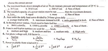 choose the correct answer
1. The maximum break down strength of air at 76 cm mercury pressure and temperature of 25 ºC is
a. 30 V/cm
b. 30 kV/cm
c. 300 kV/cm
2. The installed capacity of a power station must be not....
a. Less
b. equal
c. more
3. Area under the daily load curve divided by 24 hour gives daily
d. Non of them
than the maximum demand.
d. Non of them
.........
....
a. average load in kW. b. maximum demand in kW. c. units generated in kwh. d. Non of them
4. In thermal power station, 5 kwh need to burn fuel has.
a. 860 k.calorific. b. 1500 k.calorific
c. 4300 k.calorific d. Non of them.
5. Francis and Kaplan turbines are used for .. heads.
a. medium and high b. medium and low c. medium only.
6. For photo voltage cell, Fill factor is
d. High only
a.
Vmpimp
Uscise
b.
Vscisc
Vmpimp
c. Vmpimp
d. Vscisc
7. Power available from wind mill is
ვ.
PA V²
1
b. -A V²
20
c. PA V³
d. pA V³