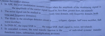 Choose the correct answer:
1. In AM, the over modulation scenario occurs when the amplitude of the modulating signal is
the amplitude of the carrier signal. (equal to, less than, greater than, not related).
2. The noise signal can be studied in
time and frequency domains).
(only time domain, only frequency domain, both
3. The diode in the envelope detector circuit is
wave rectifier).
(clipper, clamper, half wave rectifier, full
the output SNR. (half, equal to, twice, not related).
4. In DSB-SC, the input SNR is
5. In cascaded systems, the total transfer function is the
functions. (sum, subtraction, multiplication, division).
of individual systems' transfer