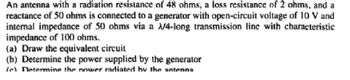 An antenna with a radiation resistance of 48 ohms, a loss resistance of 2 ohms, and a
reactance of 50 ohms is connected to a generator with open-circuit voltage of 10 V and
internal impedance of 50 ohms via a A/4-long transmission line with characteristic
impedance of 100 ohms.
(a) Draw the equivalent circuit
(b) Determine the power supplied by the generator
ſch Determine the nowaser radiated by the antenna