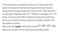 The researcher recorded the amount of time each bird
spent in the plain chamber during a 60-minute session.
Suppose the study produced a mean of M = 54.6 minutes
on the plain chamber with SS = 3508 for a sample of n = 14
birds. Construct the 90% confidence interval to estimate
the mean amount of time spent on the plain side for the
population of birds.
Type only the upper interval by using CI = M+ CV× SM
type your answer to the nearest hundredths place.
