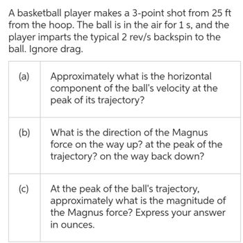 A basketball player makes a 3-point shot from 25 ft
from the hoop. The ball is in the air for 1 s, and the
player imparts the typical 2 rev/s backspin to the
ball. Ignore drag.
(a)
(b)
(c)
Approximately what is the horizontal
component of the ball's velocity at the
peak of its trajectory?
What is the direction of the Magnus
force on the way up? at the peak of the
trajectory? on the way back down?
At the peak of the ball's trajectory,
approximately what is the magnitude of
the Magnus force? Express your answer
in ounces.