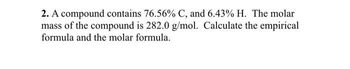 ### Problem 2
A compound contains 76.56% carbon (C) and 6.43% hydrogen (H). The molar mass of the compound is 282.0 g/mol. Calculate the empirical formula and the molecular formula.

#### Explanation:
- The given percentages represent the mass fractions of each element in the compound.
- The molar mass of the compound helps in finding the molecular formula after determining the empirical formula.
