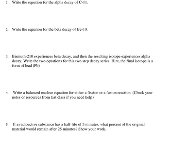 1. Write the equation for the alpha decay of C-11.
2. Write the equation for the beta decay of Be-10.
3. Bismuth-210 experiences beta decay, and then the resulting isotope experiences alpha
decay. Write the two equations for this two step decay series. Hint, the final isotope is a
form of lead (Pb)
4.
Write a balanced nuclear equation for either a fission or a fusion reaction. (Check your
notes or resources from last class if you need help)
5.
If a radioactive substance has a half-life of 5 minutes, what percent of the original
material would remain after 25 minutes? Show your work.