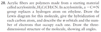 28. Acrylic fibers are polymers made from a starting material
called acrylonitrile, H,C(CH)CN. In acrylonitrile, a –C=N
group replaces a hydrogen atom on ethylene. Draw the
Lewis diagram for this molecule, give the hybridization of
each carbon atom, and describe the 7 orbitals and the num-
ber of electrons that occupy each one. Draw the three-
dimensional structure of the molecule, showing all angles.
