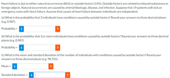 Heart failure is due to either natural occurrences (86%) or outside factors (14%). Outside factors are related to induced substances or
foreign objects. Natural occurrences are caused by arterial blockage, disease, and infection. Suppose that 19 patients will visit an
emergency room with heart failure. Assume that causes of heart failure between individuals are independent.
(a) What is the probability that 3 individuals have conditions caused by outside factors? Round your answers to three decimal places
(e.g. 0.987).
Probability i
(b) What is the probability that 3 or more individuals have conditions caused by outside factors? Round your answers to three decimal
places (e.g. 0.987).
Probability i
!
Standard deviation = i
!
(c) What is the mean and standard deviation of the number of individuals with conditions caused by outside factors? Round your
answers to three decimal places (e.g. 98.765).
Mean = i
!