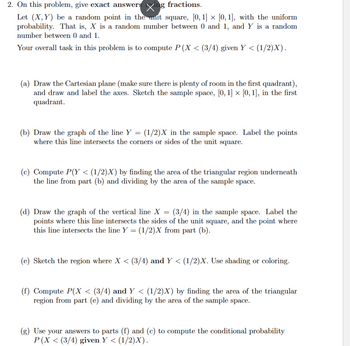 2. On this problem, give exact answers Xing fractions.
Let (X,Y) be a random point in the unit square, [0,1] × [0, 1], with the uniform
probability. That is, X is a random number between 0 and 1, and Y is a random
number between 0 and 1.
Your overall task in this problem is to compute P(X < (3/4) given Y < (1/2)X).
(a) Draw the Cartesian plane (make sure there is plenty of room in the first quadrant),
and draw and label the axes. Sketch the sample space, [0, 1] × [0, 1], in the first
quadrant.
(b) Draw the graph of the line Y = (1/2)X in the sample space. Label the points
where this line intersects the corners or sides of the unit square.
(c) Compute P(Y < (1/2)X) by finding the area of the triangular region underneath
the line from part (b) and dividing by the area of the sample space.
(d) Draw the graph of the vertical line X = (3/4) in the sample space. Label the
points where this line intersects the sides of the unit square, and the point where
this line intersects the line Y = (1/2)X from part (b).
(e) Sketch the region where X < (3/4) and Y < (1/2)X. Use shading or coloring.
(f) Compute P(X < (3/4) and Y < (1/2)X) by finding the area of the triangular
region from part (e) and dividing by the area of the sample space.
(g) Use your answers to parts (f) and (c) to compute the conditional probability
P(X < (3/4) given Y < : (1/2)X).