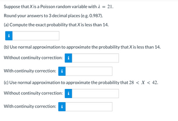 Suppose that X is a Poisson random variable with λ = 21.
Round your answers to 3 decimal places (e.g. 0.987).
(a) Compute the exact probability that X is less than 14.
(b) Use normal approximation to approximate the probability that X is less than 14.
Without continuity correction:
With continuity correction:
(c) Use normal approximation to approximate the probability that 28 < X < 42.
Without continuity correction: i
With continuity correction: i