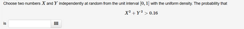 Choose two numbers X and Y independently at random from the unit interval [0, 1] with the uniform density. The probability that
X² + y² > 0.16
is
⠀