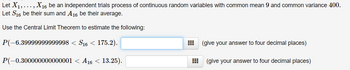Let X1,..., X16 be an independent trials process of continuous random variables with common mean 9 and common variance 400.
Let S16 be their sum and A16 be their average.
Use the Central Limit Theorem to estimate the following:
P(-6.39999999999998 < S16 < 175.2).
P(-0.300000000000001 < A16 < 13.25).
(give your answer to four decimal places)
#
(give your answer to four decimal places)