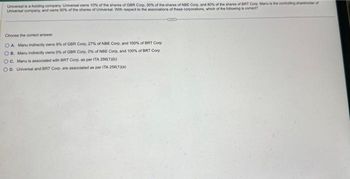 Universal is a holding company Universal owns 10% of the shares of GBR Corp, 30% of the shares of NDE Corp, and 80% of the shares of BRT Corp. Manu is the controlling shareholder of
Universal company, and owns 90% of the shares of Universal. With respect to the associations of these corporations, which of the following is correct?
Choose the correct answer
OA. Manu indirectly owns 9% of GBR Corp, 27% of NBE Corp, and 100% of BRT Corp
OB. Manu indirectly owns 0% of GBR Corp, 0% of NBE Corp, and 100% of BRT Corp
OC. Manu is associated with BRT Corp, as per ITA 256(1)(b)
OD, Universal and BRT Corp. are associated as per ITA 256(1)(a)