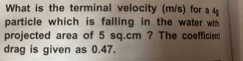 What is the terminal velocity (m/s) for a 4g
particle which is falling in the water with
projected area of 5 sq.cm ? The coefficient
drag is given as 0.47.