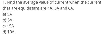 1. Find the average value of current when the current
that are equidistant are 4A, 5A and 6A.
a) 5A
b) 6A
c) 15A
d) 10A