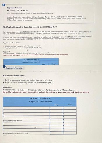 **Required Information**

SB Exercise E8-5 to E8-10

*The following information applies to the questions displayed below:*

Shadee Corporation expects to sell 590 sun shades in May and 430 in June. Each shade sells for $135. Shadee's inventory of finished goods for May are 90 and 55 shades, respectively. Ending finished goods inventory for June will be 70 shades.

---

**E8-10 (Algo) Preparing Budgeted Income Statement [LO 8-3h]**

Each shade requires a total of $45.00 in direct materials that includes 4 adjustable poles that cost $10.00 each. Shadee expects to have 120 in direct materials inventory on May 1, 100 poles in inventory on May 31, and 110 poles in inventory on June 30.

Suppose that each shade takes three direct labor hours to produce and Shadee pays its workers $15 per hour. Additionally, Shadee's fixed manufacturing overhead is $11,000 per month, and variable manufacturing overhead is $11 per unit produced.

**Additional Information:**

- Selling costs are expected to be 11 percent of sales.
- Fixed administrative expenses per month total $1,100.

**Required:**

Prepare Shadee's budgeted income statement for the months of May and June.

*Note: Do not round your intermediate calculations. Round your answers to 2 decimal places.*

---

**Shadee Corporation**

**Budgeted Income Statement**

|                     | May  | June |
|---------------------|------|------|
|                     |      |      |
|                     |      |      |
|                     |      |      |
|                     |      |      |
|                     |      |      |
| Budgeted Gross Margin  |      |      |
| Budgeted Net Operating Income |      |      |