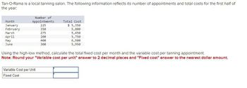 **Tan-O-Rama Cost Analysis**

Tan-O-Rama is a local tanning salon. The following table provides data on the number of appointments and total costs for the first half of the year:

| Month     | Number of Appointments | Total Cost |
|-----------|------------------------|------------|
| January   | 225                    | $5,350     |
| February  | 350                    | $5,800     |
| March     | 275                    | $5,450     |
| April     | 200                    | $5,750     |
| May       | 400                    | $6,500     |
| June      | 300                    | $5,950     |

**Task:**

Using the high-low method, calculate the total fixed cost per month and the variable cost per tanning appointment.

**Instructions:**

- Round your "Variable cost per unit" answer to 2 decimal places.
- Round your "Fixed cost" answer to the nearest dollar amount.

**Input Fields:**

- Variable Cost per Unit: [Input Box]
- Fixed Cost: [Input Box]