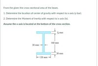 From the given the cross-sectional area of the beam.
1. Determine the location of center of gravity with respect to x-axis (y-bar).
2. Determine the Moment of Inertia with respect to x-axis (Ix).
Assume the x-axis is located at the bottom of the cross section.
IE
5 mm
160 mm
20 mm
20 mm
+120 mm-
