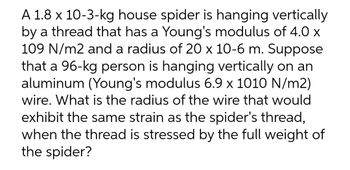 A 1.8 x 10-3-kg house spider is hanging vertically
by a thread that has a Young's modulus of 4.0 x
109 N/m2 and a radius of 20 x 10-6 m. Suppose
that a 96-kg person is hanging vertically on an
aluminum (Young's modulus 6.9 x 1010 N/m2)
wire. What is the radius of the wire that would
exhibit the same strain as the spider's thread,
when the thread is stressed by the full weight of
the spider?