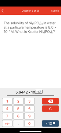 **Solubility and Ksp Calculation: Ni₃(PO₄)₂**

The solubility of Ni₃(PO₄)₂ in water at a specific temperature is given as 8.0 × 10⁻⁴ M. To find the solubility product constant (Ksp) for Ni₃(PO₄)₂, we can utilize the solubility data.

### Explanation

**Question:**
The problem asks for the Ksp of Ni₃(PO₄)₂ given its solubility.

**Solution Displayed:**
The answer calculated is 5.6442 × 10⁻¹⁷.

### Steps to Calculate Ksp

1. **Dissociation Equation:**  
   Ni₃(PO₄)₂ ⇌ 3Ni²⁺ + 2PO₄³⁻

2. **Solubility Representation:**  
   Let the molar solubility of Ni₃(PO₄)₂ be 's'.  
   - [Ni²⁺] = 3s  
   - [PO₄³⁻] = 2s

3. **Expression for Ksp:**  
   Ksp = [Ni²⁺]³[PO₄³⁻]²  
   Ksp = (3s)³(2s)² = 27s³ × 4s² = 108s⁵

4. Substitute the given solubility:  
   - s = 8.0 × 10⁻⁴ M

5. Calculate Ksp:  
   - Ksp = 108 × (8.0 × 10⁻⁴)⁵ 
   - Ksp = 5.6442 × 10⁻¹⁷

This value of Ksp indicates the degree of saturation and the solubility equilibrium for Ni₃(PO₄)₂ in the solution at the given conditions.

**Note:** The image does not contain any graphs or diagrams.