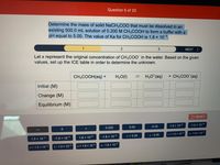 Question 5 of 20
Determine the mass of solid NaCH3CO0 that must be dissolved in an
existing 500.0 mL solution of 0.200 M CH3COOH to form a buffer with a
pH equal to 5.00. The value of Ka for CH;COOH is 1.8 x 10-5
1
3
NEXT >
Let x represent the original concentration of CH3COO" in the water. Based on the given
values, set up the ICE table in order to determine the unknown.
CH;COOH(aq)+
H2O(1)
1,
H3O*(aq)
+ CH;COO (aq)
Initial (M)
Change (M)
Equilibrium (M)
5 RESET
0.200
5.00
-5.00
1.0 x 10-9
-1.0 x 10-9
1.0 x 10-5
-1.0 x 10-5
1.8 x 10-5
-1.8 x 10-5
x +5.00
x -5.00
x + 1.0 x 10-9
x - 1.0 x 10-9
x + 1.0 x 1
x - 1.0 x 10-
x + 1.8 x 10-5
x - 1.8 x 105
2.
