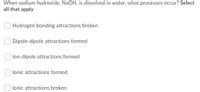 When sodium hydroxide, NaOH, is dissolved in water, what processes occur? Select
all that apply
O Hydrogen bonding attractions broken
Dipole-dipole attractions formed
lon-dipole attractions formed
lonic attractions formed
lonic attractions broken
