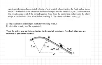 An object of mass m has an initial velocity of u at point A, where it enters the fixed incline shown
below. The kinetic friction coefficient between the object and the surface is u=0.3. An instant after
the object passes point B the normal reaction force from the supporting surface onto the object
drops to one-half the value it had before reaching B. The distance d=4mm. Determine:
a) the acceleration of the object just before reaching point B,
b) the initial velocity u of the object at A.
Treat the object as a particle, neglecting its size and air resistance. Free body diagrams are
required as part of the solution.
2 m
B
/2 m
Mk=0.3
d