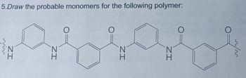 **Question 5**

**Draw the probable monomers for the following polymer:**

![Polymer Structure](polymer_structure.jpg)

The image contains a polymer structure with repeating units. The structure shows a pattern of two different types of repeating units suggesting the polymer is formed from two monomers.

1. **First Monomer:**
   - A diamine: **1,4-Phenylendiamine** 
     - Structure of 1,4-Phenylendiamine: 
       - Benzene ring with an amine group (-NH2) at positions 1 and 4.

2. **Second Monomer:**
   - A diacid chloride: **Terephthaloyl chloride** 
     - Structure of Terephthaloyl chloride:
       - Benzene ring with a carbonyl chloride group (-COCl) at positions 1 and 4.

Combining these monomers through a condensation polymerization reaction will form the given polymer with amide (-NH-CO-) linkages between the repeating units.

**Details of Polymer Structure:**
- The polymer chain consists of alternating aromatic rings with amide bonds linking them. Each benzene ring has an amine (NH) and a carbonyl (CO) group at alternating positions.

**Illustration:**
- The diagram in the image shows a repeating unit of:
  - Benzene ring connected to an amine group.
  - Amide linkage connecting another benzene ring.
  - Repeating sequence continues.

This structure is typical of aromatic polyamides, which possess high thermal stability and strength, often used in applications like Kevlar or other high-performance materials.