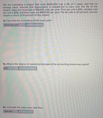 We are evaluating a project that costs $820,000, has a life of 7 years, and has no
salvage value. Assume that depreciation is straight-line to zero over the life of the
project. Sales are projected at 159,000 units per year. Price per unit is $43, variable cost
per unit is $28, and fixed costs are $833,120 per year. The tax rate is 25 percent, and we
require a return of 14 percent on this project.
1a. Calculate the accounting break-even point.
Break-even point
1b. What is the degree of operating leverage at the accounting break-even point?
DOL
2a. Calculate the base-case cash flow.
Cash flow