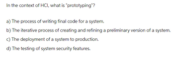 In the context of HCI, what is "prototyping"?
a) The process of writing final code for a system.
b) The iterative process of creating and refining a preliminary version of a system.
c) The deployment of a system to production.
d) The testing of system security features.