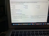 A nutritionist claims that the mean tuna consumption by a person is 3.4 pounds per year. A sample of 80 people shows that the mean tuna consumption by a person is
3.3 pounds per year. Assume the population standard deviation is 1.24 pounds. At a = 0.08, can you reject the claim?
(a) Identify the null hypothesis and alternative hypothesis.
O A. Ho: u#3.3
O B. Ho: u53.4
Ha: u>3.4
O C. Ho: µ>3.4
Ha: u= 3.3
H: us3.4
O D. Ho: u> 3.3
O F. Ho: us3.3
O E. Ho: H=3.4
Hgi H#3.4
Ha: us3.3
H:u>3.3
(b) Identify the standardized test statistic.
(Round to two decimal places as needed.)
(c) Find the P-value.
(Round to three decimal places as needed.)
(d) Decide whether to reject or fail to reject the null hypothesis.
O B. Reject Ho. There is sufficient evidence to reject the claim that mean tuna
consumption is equal to 3.4 pounds.
O A. Reject Ho. There is not sufficient evidence to reject the claim that mean
tuna consumption is equal to 3.4 pounds.
O C. Fail to reject Ho. There is sufficient evidence to reject the claim that mean
O D. Fail to reject Ho. There is not sufficient evidence to reject the claim that
tuna consumption is equal to 3.4 pounds.
mean tuna consumption is equal to 3.4 pounds.
Click to select your answer(s).
MacBook Air
F7
esc
F3
F4
%
&
24
4
@
23
2
3
