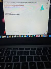 For the standard normal distribution shown on the right, find the probability of z occurring in
the indicated region.
Click here to view page 1 of the standard normal table
Click here to view page 2 of the standard normal table.
ch 1
The probability is
(Round to four decimal places as needed.)
eeting
Enter your answer in the answer box.
MAR
w
14
MacBook A
FB
吕口
F3
O00
F4
23
*
3
4
5
6.
E
R
T
S
G
H
