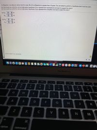 A refrigerator manufacturer claims that the mean life of its refrigerators is greater than 18 years. You are asked to perform a hypothesis test to test this claim.
(n) How would you write the null and alternative hypothesis if you represent the manufacturer and want to support the claim?
(b) How would you write the null and alternative hypothesis if you represent the competitor and want to reject the claim?
7 18
(a) Ho:
H:
V 18
(b) Họ:
V 18
V 18
Di
ren
Click to select your answer(s).
hple
MacBook Air
F4
23
2$
2
3
4
6.
7
8
Q
W
R
Y
A
F
G
K
C
V
option
command
