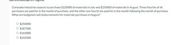 Coronado Industries expects to purchase $220000 of materials in July and $250000 of materials in August. Three-fourths of all
purchases are paid for in the month of purchase, and the other one-fourth are paid for in the month following the month of purchase.
What are budgeted cash disbursements for materials purchases in August?
$250000
$187500
O $165000
O $242500