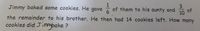 3
Jimmy baked some cookies. He gave of them to his aunty and
10 of
the remainder to his brother. He then had 14 cookies left. How many
cookies did Jimmybake ?

