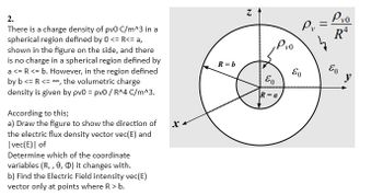 2.
There is a charge density of pv0 C/m^3 in a
spherical region defined by 0 <= R<= a,
shown in the figure on the side, and there
is no charge in a spherical region defined by
a <= R <= b. However, in the region defined
by b <= R <= ==, the volumetric charge
density is given by pv0 = pv0/ R^4 C/m^3.
According to this;
a) Draw the figure to show the direction of
the electric flux density vector vec(E) and
| vec(E)| of
Determine which of the coordinate
variables (R,, 0, 0) it changes with.
b) Find the Electric Field intensity vec(E)
vector only at points where R > b.
Xx
R=b
N
Pvo
E
R=a
Pv
Pvo
R4
Eo Eo
y